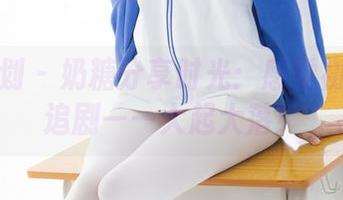 紧急企划 – 奶糖分享时光：感觉初恋神似追剧——大起大落！